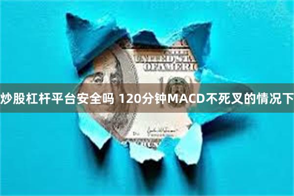 炒股杠杆平台安全吗 120分钟MACD不死叉的情况下