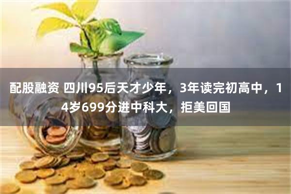 配股融资 四川95后天才少年，3年读完初高中，14岁699分进中科大，拒美回国