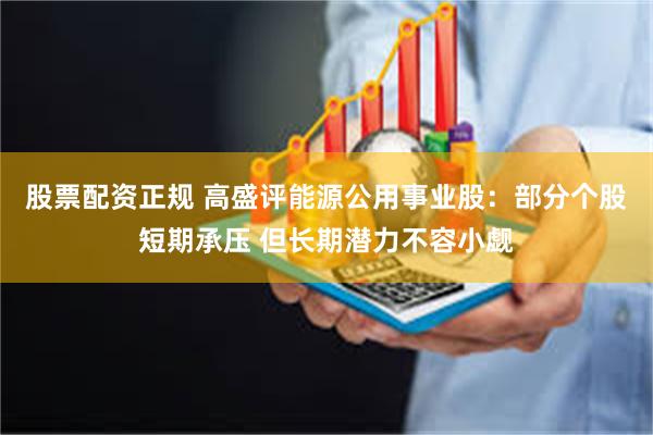 股票配资正规 高盛评能源公用事业股：部分个股短期承压 但长期潜力不容小觑