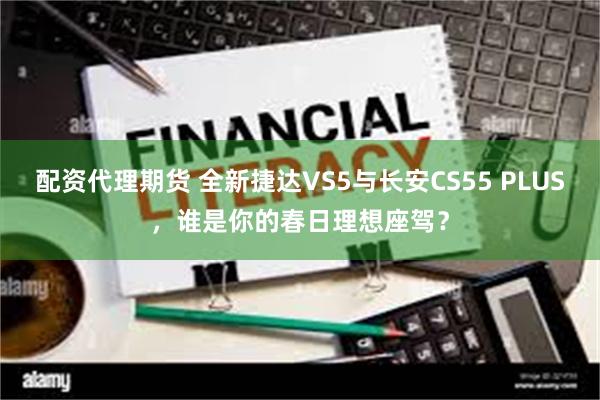 配资代理期货 全新捷达VS5与长安CS55 PLUS，谁是你的春日理想座驾？