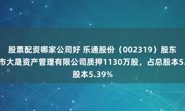 股票配资哪家公司好 乐通股份（002319）股东深圳市大晟资产管理有限公司质押1130万股，占总股本5.39%