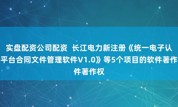 实盘配资公司配资  长江电力新注册《统一电子认证平台合同文件管理软件V1.0》等5个项目的软件著作权