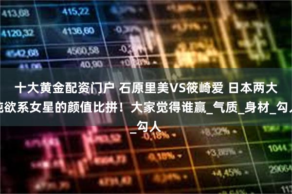 十大黄金配资门户 石原里美VS筱崎爱 日本两大纯欲系女星的颜值比拼！大家觉得谁赢_气质_身材_勾人