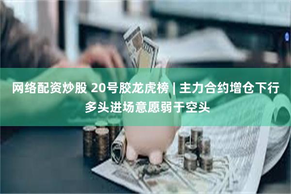 网络配资炒股 20号胶龙虎榜 | 主力合约增仓下行 多头进场意愿弱于空头