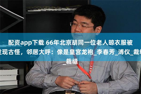 配资app下载 66年北京胡同一位老人晾衣服被发现古怪，邻居大呼：像是皇宫龙袍_李春芳_溥仪_裁缝