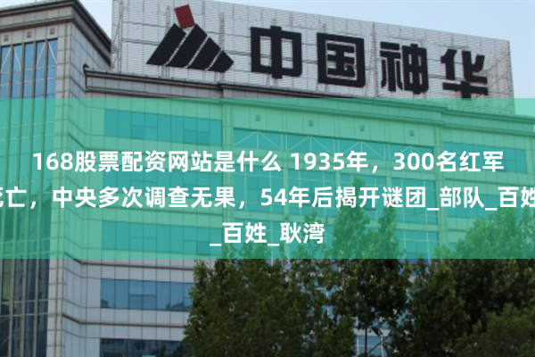 168股票配资网站是什么 1935年，300名红军离奇死亡，中央多次调查无果，54年后揭开谜团_部队_百姓_耿湾