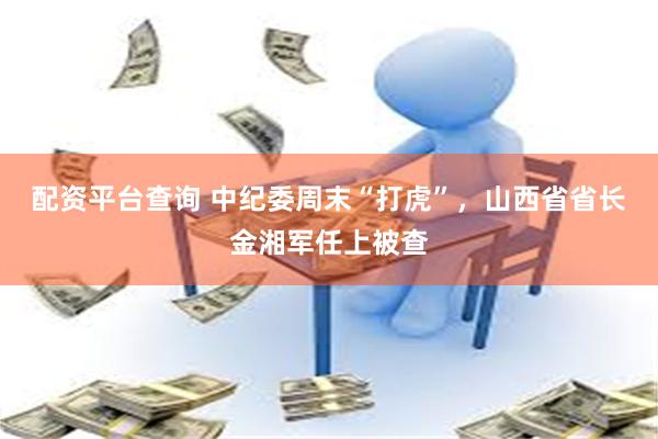 配资平台查询 中纪委周末“打虎”，山西省省长金湘军任上被查