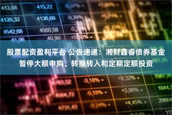 股票配资盈利平台 公告速递：湘财鑫睿债券基金暂停大额申购、转换转入和定期定额投资