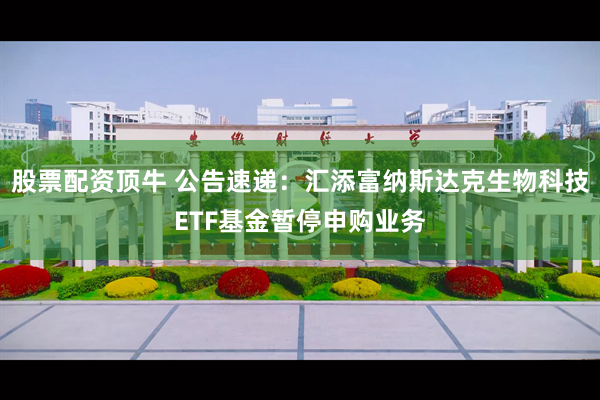 股票配资顶牛 公告速递：汇添富纳斯达克生物科技ETF基金暂停申购业务