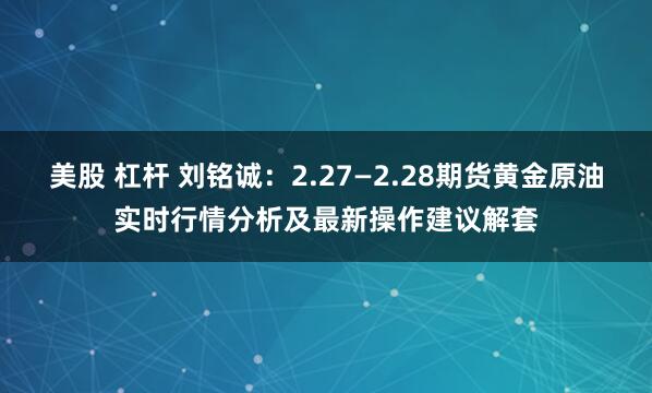 美股 杠杆 刘铭诚：2.27—2.28期货黄金原油实时行情分析及最新操作建议解套