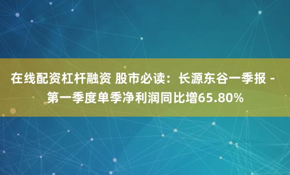 在线配资杠杆融资 股市必读：长源东谷一季报 - 第一季度单季净利润同比增65.80%