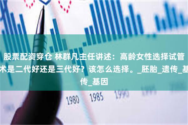 股票配资穿仓 林群凡主任讲述：高龄女性选择试管技术是二代好还是三代好？该怎么选择。_胚胎_遗传_基因