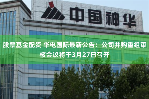 股票基金配资 华电国际最新公告：公司并购重组审核会议将于3月27日召开