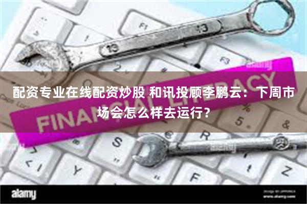 配资专业在线配资炒股 和讯投顾李鹏云：下周市场会怎么样去运行？