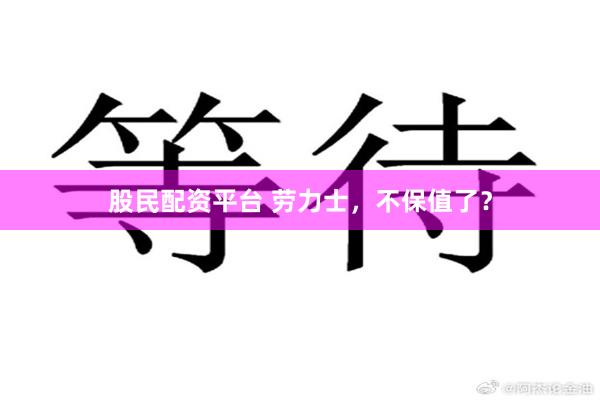 股民配资平台 劳力士，不保值了？