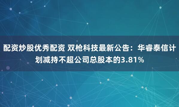 配资炒股优秀配资 双枪科技最新公告：华睿泰信计划减持不超公司总股本的3.81%