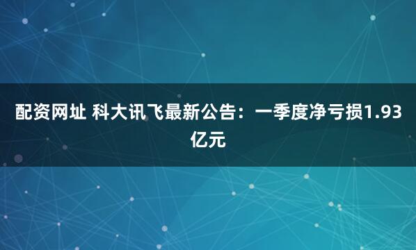 配资网址 科大讯飞最新公告：一季度净亏损1.93亿元