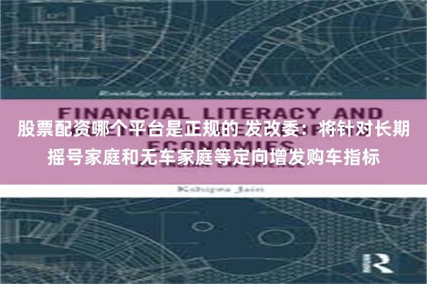 股票配资哪个平台是正规的 发改委：将针对长期摇号家庭和无车家庭等定向增发购车指标