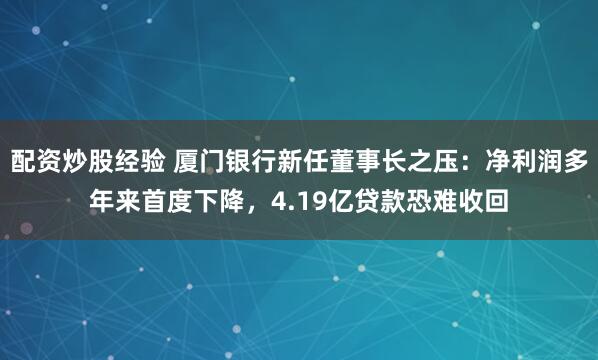 配资炒股经验 厦门银行新任董事长之压：净利润多年来首度下降，4.19亿贷款恐难收回