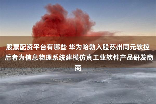 股票配资平台有哪些 华为哈勃入股苏州同元软控 后者为信息物理系统建模仿真工业软件产品研发商