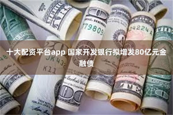 十大配资平台app 国家开发银行拟增发80亿元金融债