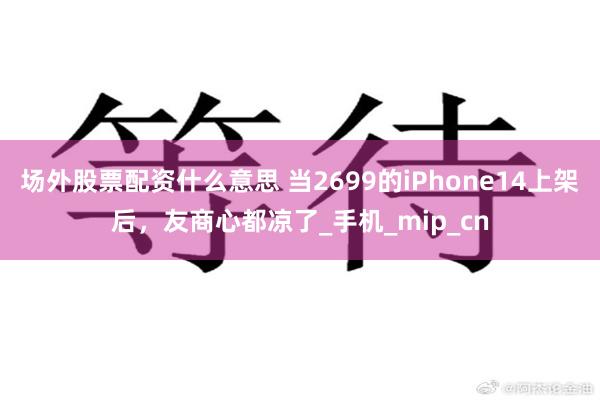 场外股票配资什么意思 当2699的iPhone14上架后，友商心都凉了_手机_mip_cn