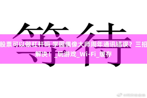 股票可以做杠杆吗 学园偶像大师周年通讯错误？三招解决！_玩游戏_Wi-Fi_缓存