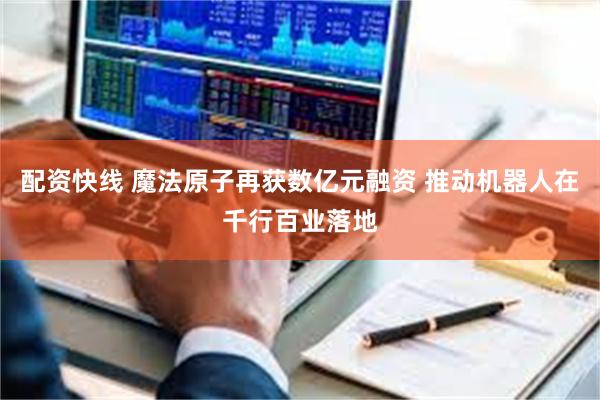 配资快线 魔法原子再获数亿元融资 推动机器人在千行百业落地
