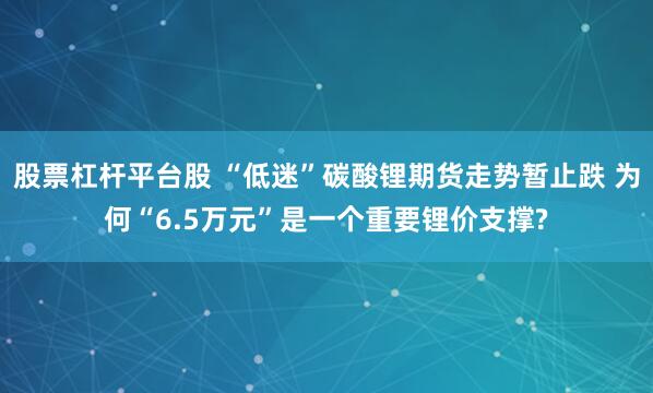股票杠杆平台股 “低迷”碳酸锂期货走势暂止跌 为何“6.5万元”是一个重要锂价支撑?