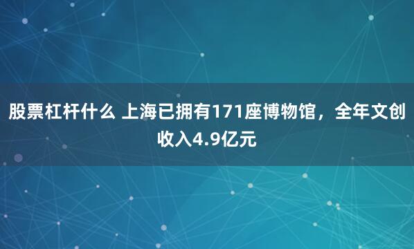 股票杠杆什么 上海已拥有171座博物馆，全年文创收入4.9亿元