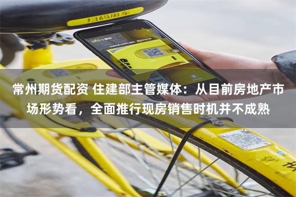 常州期货配资 住建部主管媒体：从目前房地产市场形势看，全面推行现房销售时机并不成熟