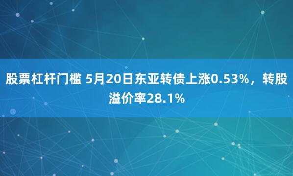 股票杠杆门槛 5月20日东亚转债上涨0.53%，转股溢价率28.1%