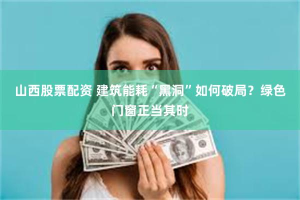 山西股票配资 建筑能耗“黑洞”如何破局？绿色门窗正当其时