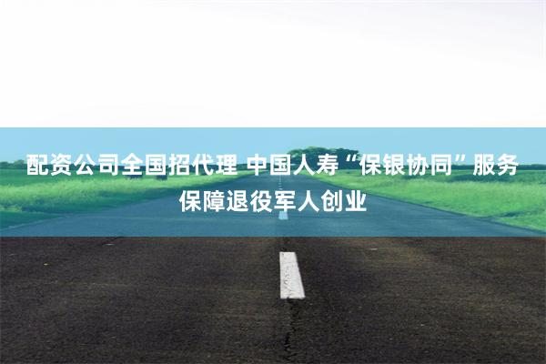 配资公司全国招代理 中国人寿“保银协同”服务保障退役军人创业