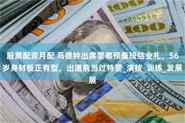 股票配资月配 马德钟出席警察预备班结业礼，56岁身材板正有型，出道前当过特警_演技_训练_发展