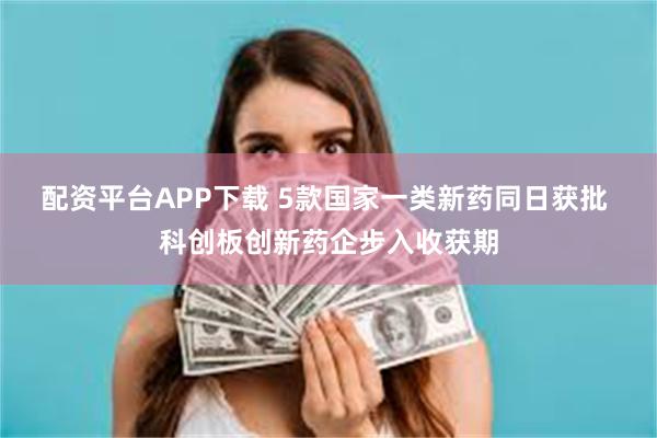 配资平台APP下载 5款国家一类新药同日获批 科创板创新药企步入收获期