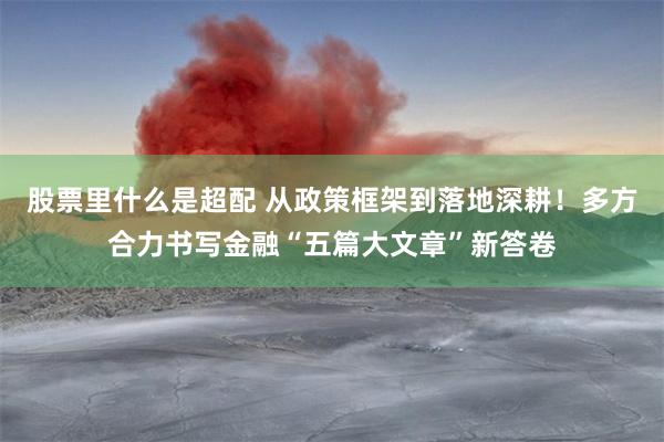 股票里什么是超配 从政策框架到落地深耕！多方合力书写金融“五篇大文章”新答卷