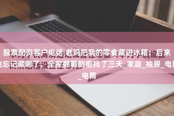 股票配资客户电话 老妈把我的零食藏进冰箱：后来她忘记藏哪了，全家翻箱倒柜找了三天_家庭_抽屉_电筒