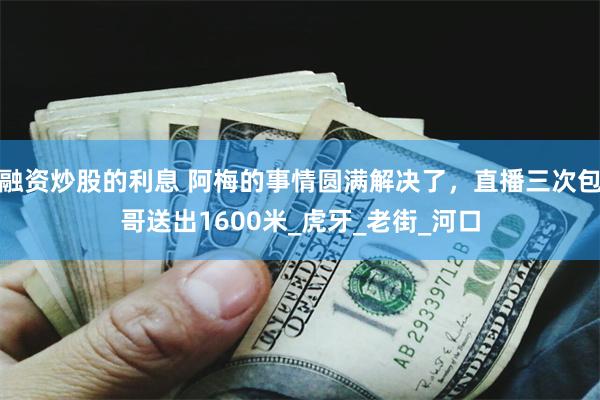 融资炒股的利息 阿梅的事情圆满解决了，直播三次包哥送出1600米_虎牙_老街_河口