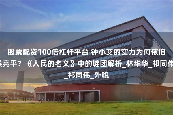 股票配资100倍杠杆平台 钟小艾的实力为何依旧嫁给侯亮平？《人民的名义》中的谜团解析_林华华_祁同伟_外貌