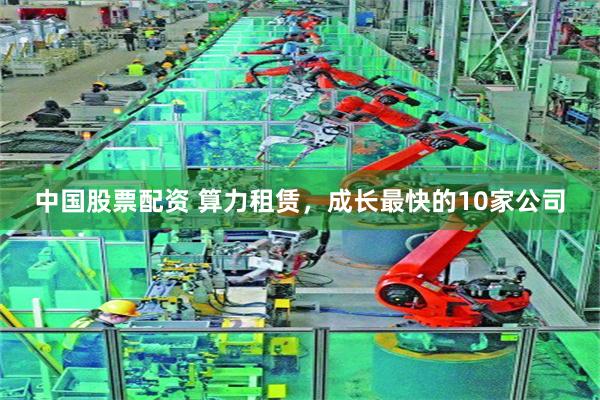 中国股票配资 算力租赁，成长最快的10家公司