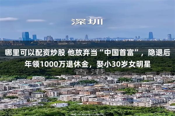 哪里可以配资炒股 他放弃当“中国首富”，隐退后年领1000万退休金，娶小30岁女明星