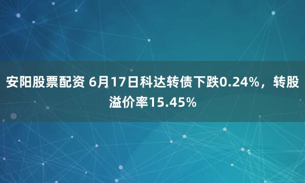 安阳股票配资 6月17日科达转债下跌0.24%，转股溢价率15.45%