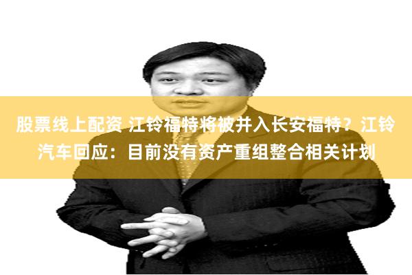 股票线上配资 江铃福特将被并入长安福特？江铃汽车回应：目前没有资产重组整合相关计划