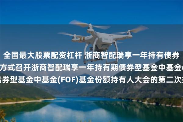 全国最大股票配资杠杆 浙商智配瑞享一年持有债券(FOF): 关于以通讯方式召开浙商智配瑞享一年持有期债券型基金中基金(FOF)基金份额持有人大会的第二次提示性公告