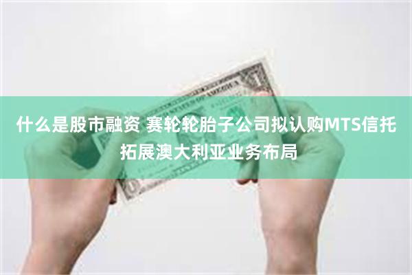什么是股市融资 赛轮轮胎子公司拟认购MTS信托 拓展澳大利亚业务布局