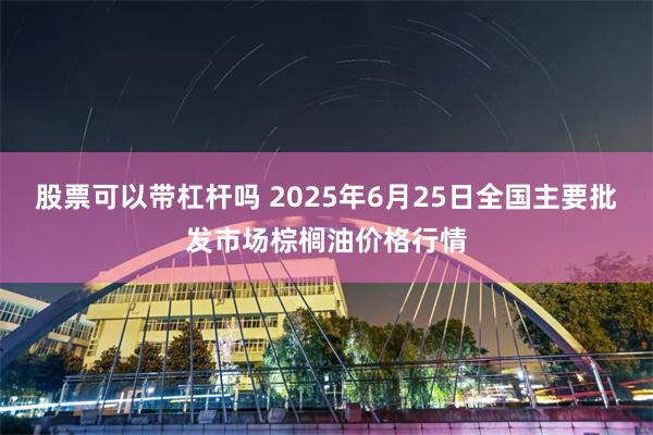 股票可以带杠杆吗 2025年6月25日全国主要批发市场棕榈油价格行情