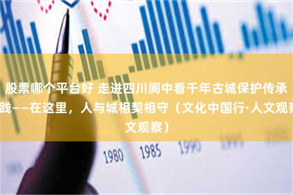 股票哪个平台好 走进四川阆中看千年古城保护传承实践——在这里，人与城相契相守（文化中国行·人文观察）