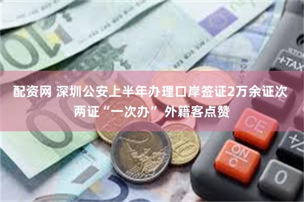 配资网 深圳公安上半年办理口岸签证2万余证次 两证“一次办” 外籍客点赞