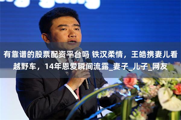 有靠谱的股票配资平台吗 铁汉柔情，王皓携妻儿看越野车，14年恩爱瞬间流露_妻子_儿子_网友